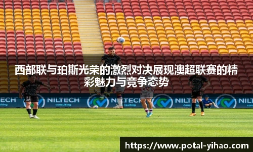 西部联与珀斯光荣的激烈对决展现澳超联赛的精彩魅力与竞争态势