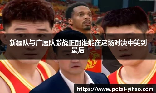 新疆队与广厦队激战正酣谁能在这场对决中笑到最后